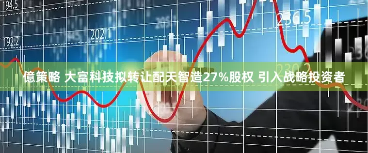 億策略 大富科技拟转让配天智造27%股权 引入战略投资者
