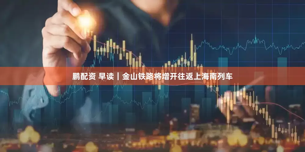 鹏配资 早读｜金山铁路将增开往返上海南列车