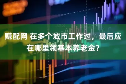 赚配网 在多个城市工作过，最后应在哪里领基本养老金？