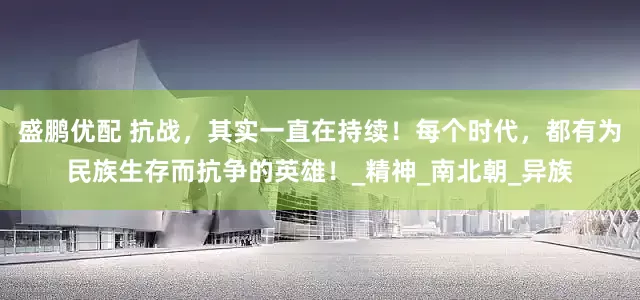 盛鹏优配 抗战，其实一直在持续！每个时代，都有为民族生存而抗争的英雄！_精神_南北朝_异族