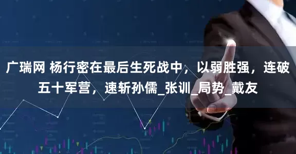 广瑞网 杨行密在最后生死战中，以弱胜强，连破五十军营，速斩孙儒_张训_局势_戴友