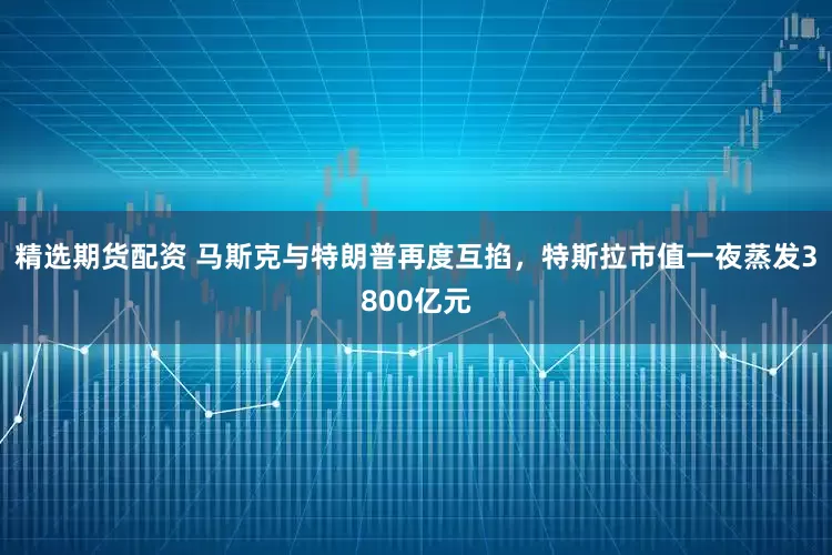 精选期货配资 马斯克与特朗普再度互掐，特斯拉市值一夜蒸发3800亿元