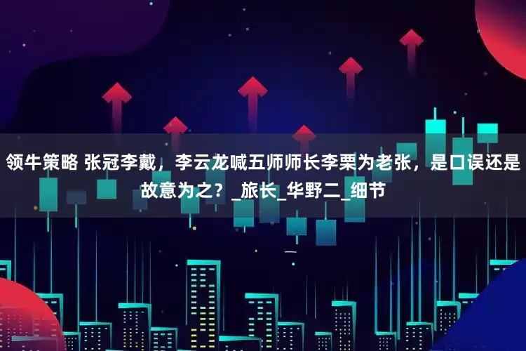 领牛策略 张冠李戴，李云龙喊五师师长李栗为老张，是口误还是故意为之？_旅长_华野二_细节
