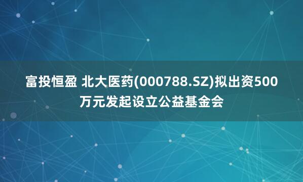 富投恒盈 北大医药(000788.SZ)拟出资500万元发起设立公益基金会