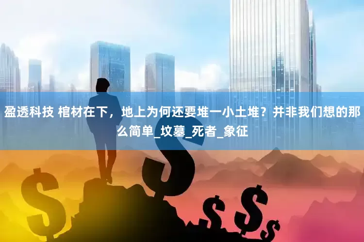盈透科技 棺材在下，地上为何还要堆一小土堆？并非我们想的那么简单_坟墓_死者_象征
