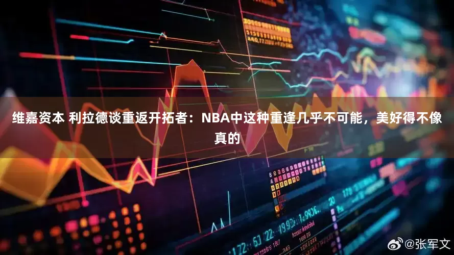 维嘉资本 利拉德谈重返开拓者：NBA中这种重逢几乎不可能，美好得不像真的