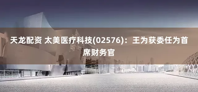 天龙配资 太美医疗科技(02576)：王为获委任为首席财务官