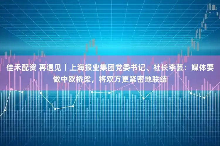 佳禾配资 再遇见｜上海报业集团党委书记、社长李芸：媒体要做中欧桥梁，将双方更紧密地联结