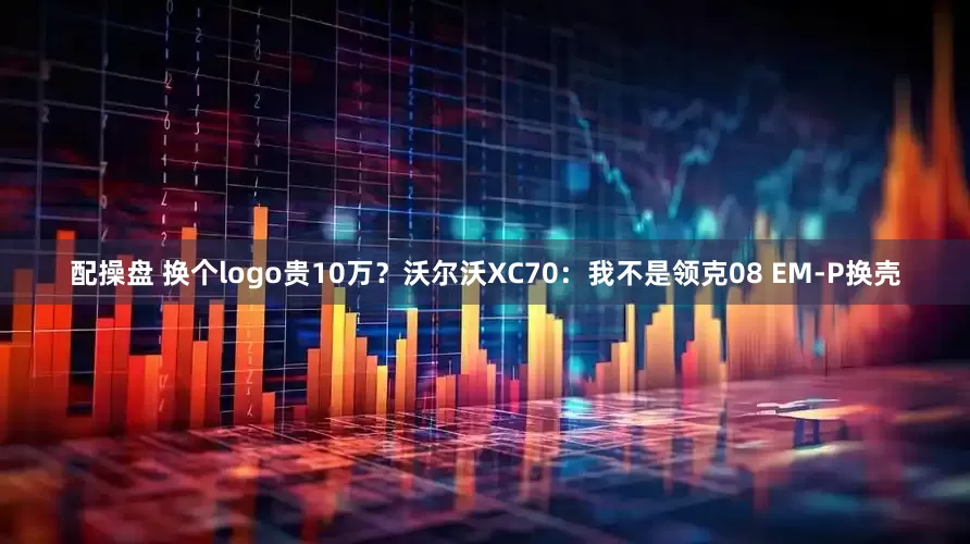 配操盘 换个logo贵10万？沃尔沃XC70：我不是领克08 EM-P换壳