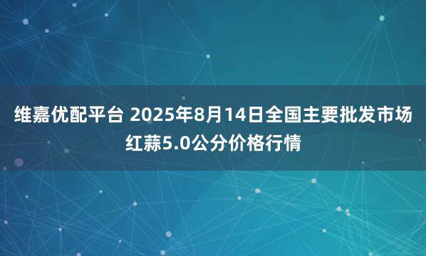 维嘉优配平台 2025年8月14日全国主要批发市场红蒜5.0公分价格行情