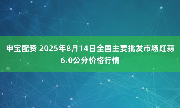 申宝配资 2025年8月14日全国主要批发市场红蒜6.0公分价格行情