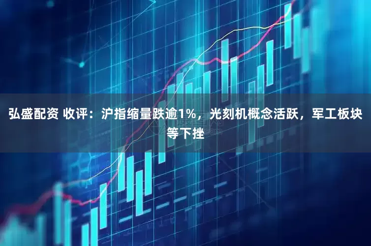 弘盛配资 收评：沪指缩量跌逾1%，光刻机概念活跃，军工板块等下挫
