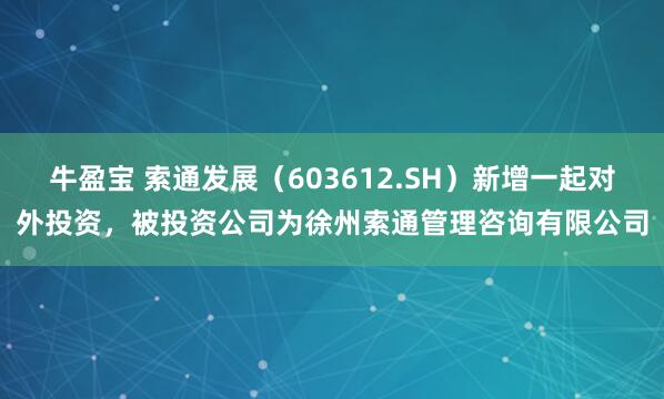 牛盈宝 索通发展（603612.SH）新增一起对外投资，被投资公司为徐州索通管理咨询有限公司
