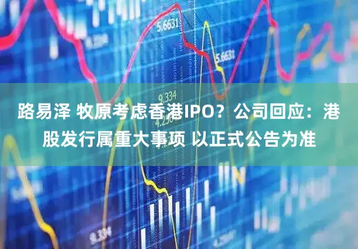 路易泽 牧原考虑香港IPO？公司回应：港股发行属重大事项 以正式公告为准