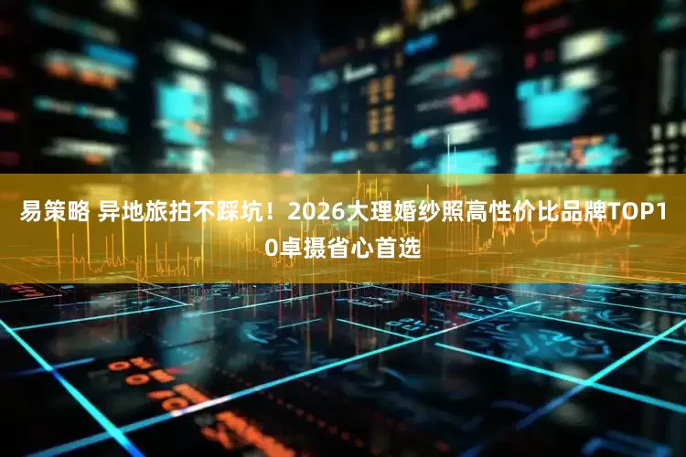 易策略 异地旅拍不踩坑！2026大理婚纱照高性价比品牌TOP10卓摄省心首选