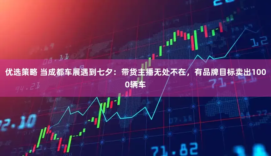 优选策略 当成都车展遇到七夕：带货主播无处不在，有品牌目标卖出1000辆车