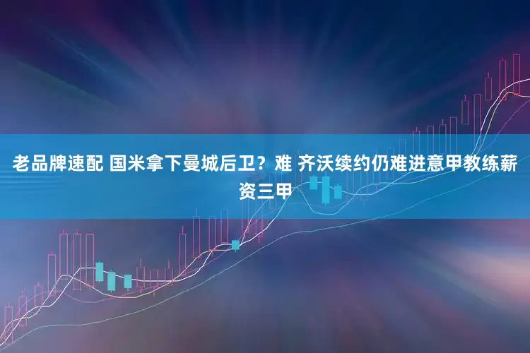 老品牌速配 国米拿下曼城后卫？难 齐沃续约仍难进意甲教练薪资三甲